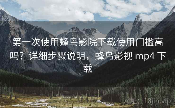 第一次使用蜂鸟影院下载使用门槛高吗？详细步骤说明，蜂鸟影视 mp4 下载