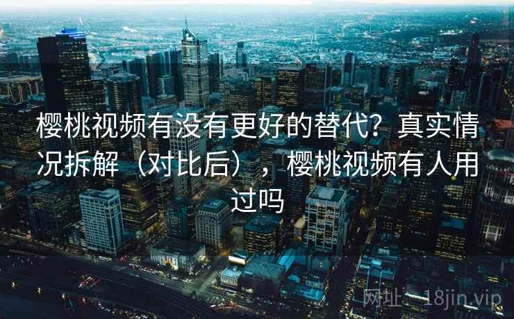 樱桃视频有没有更好的替代？真实情况拆解（对比后），樱桃视频有人用过吗