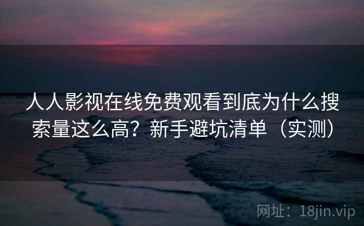 人人影视在线免费观看到底为什么搜索量这么高？新手避坑清单（实测）