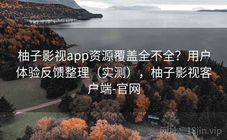 柚子影视app资源覆盖全不全？用户体验反馈整理（实测），柚子影视客户端-官网