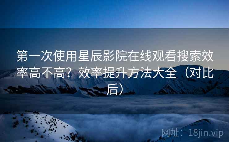 第一次使用星辰影院在线观看搜索效率高不高？效率提升方法大全（对比后）