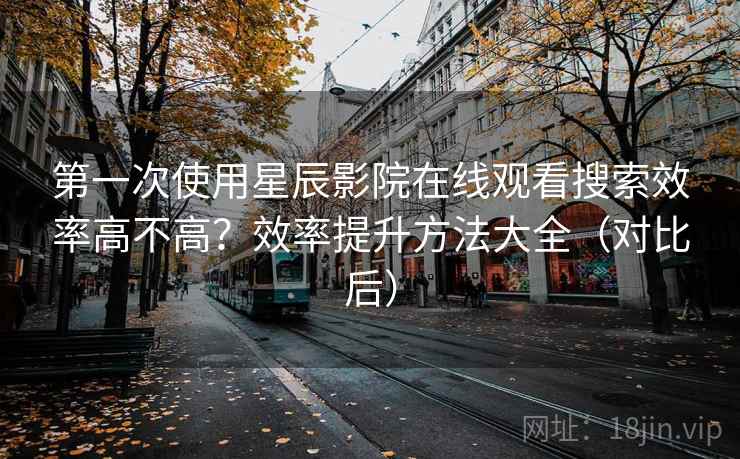 第一次使用星辰影院在线观看搜索效率高不高？效率提升方法大全（对比后）