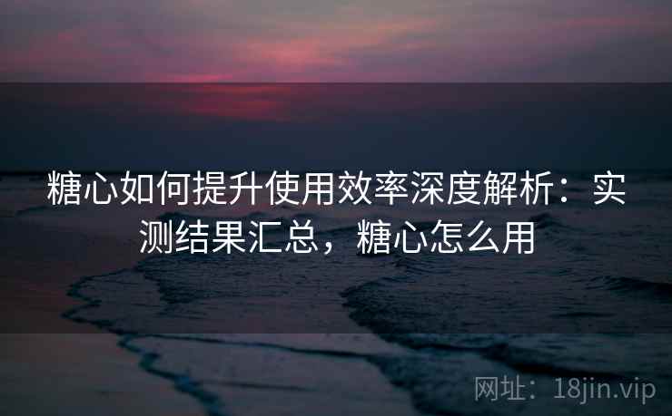 糖心如何提升使用效率深度解析：实测结果汇总，糖心怎么用