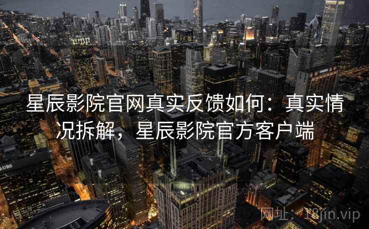 星辰影院官网真实反馈如何：真实情况拆解，星辰影院官方客户端