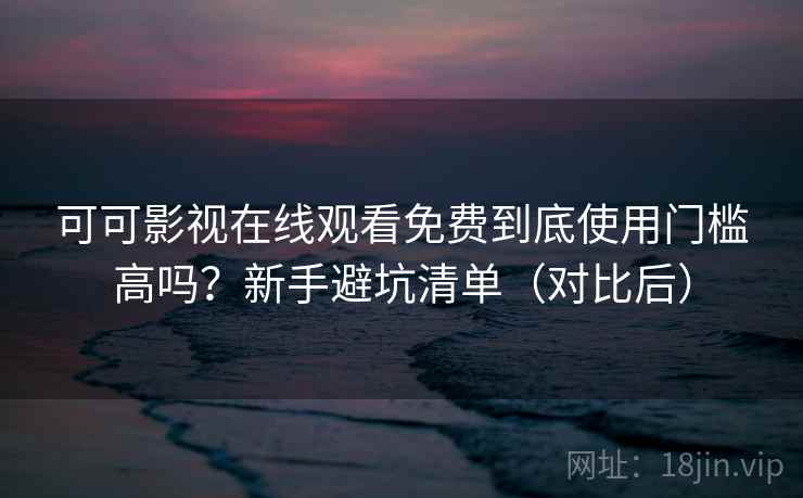 可可影视在线观看免费到底使用门槛高吗？新手避坑清单（对比后）