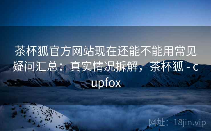 茶杯狐官方网站现在还能不能用常见疑问汇总：真实情况拆解，茶杯狐 - cupfox