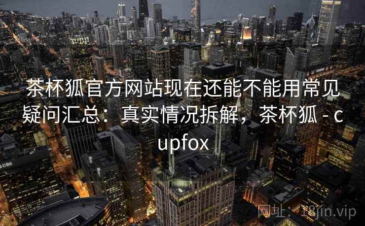 茶杯狐官方网站现在还能不能用常见疑问汇总：真实情况拆解，茶杯狐 - cupfox