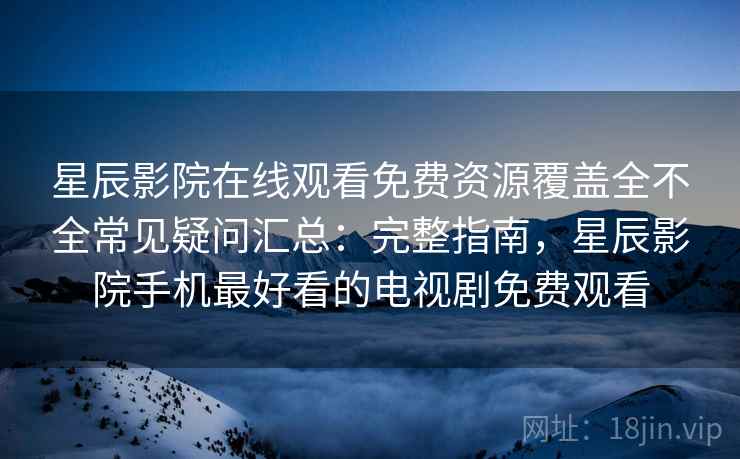 星辰影院在线观看免费资源覆盖全不全常见疑问汇总：完整指南，星辰影院手机最好看的电视剧免费观看