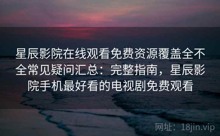 星辰影院在线观看免费资源覆盖全不全常见疑问汇总：完整指南，星辰影院手机最好看的电视剧免费观看