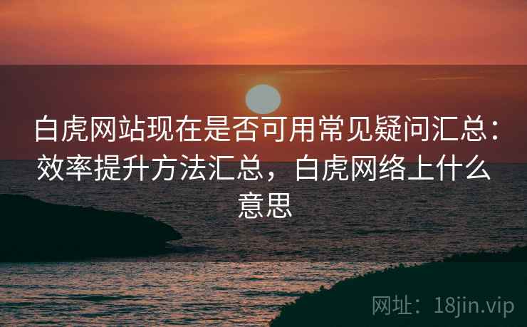 白虎网站现在是否可用常见疑问汇总：效率提升方法汇总，白虎网络上什么意思