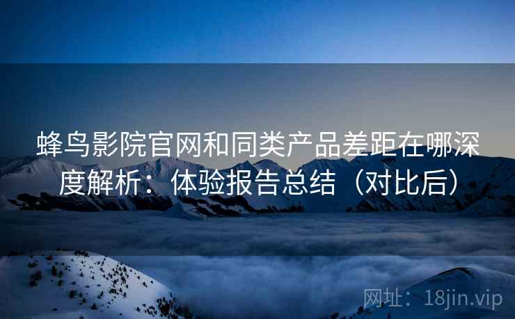 蜂鸟影院官网和同类产品差距在哪深度解析：体验报告总结（对比后）