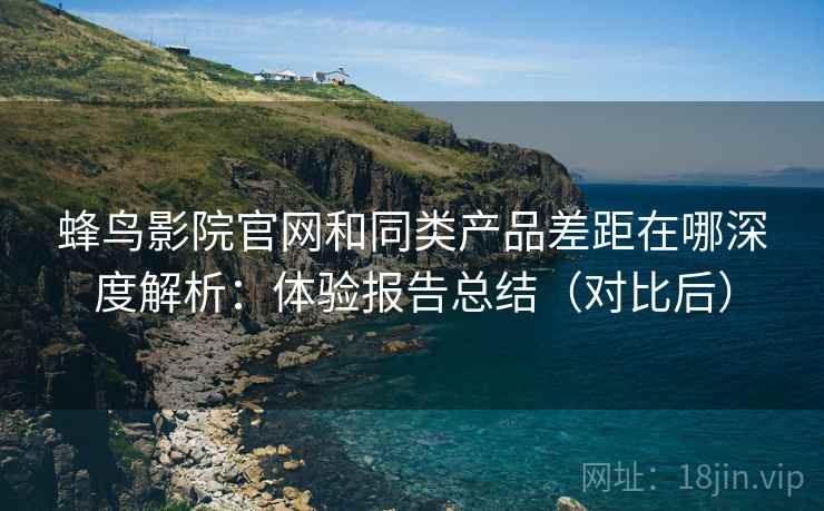 蜂鸟影院官网和同类产品差距在哪深度解析：体验报告总结（对比后）