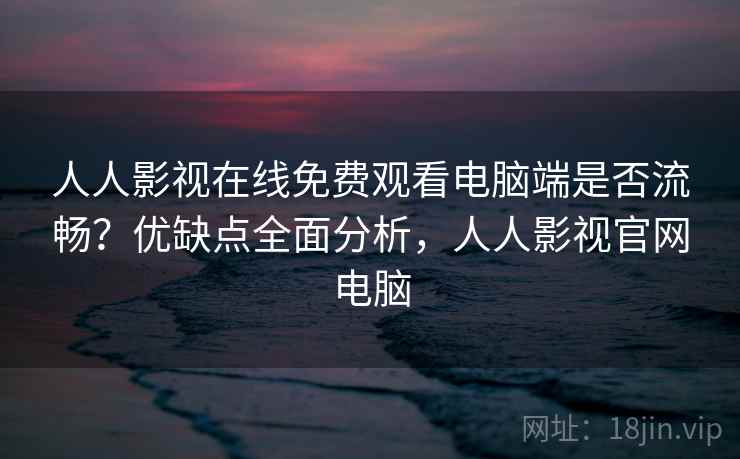 人人影视在线免费观看电脑端是否流畅？优缺点全面分析，人人影视官网电脑
