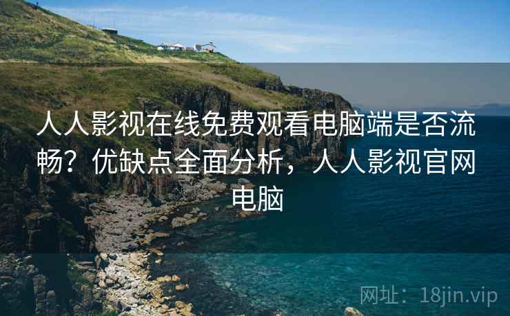 人人影视在线免费观看电脑端是否流畅？优缺点全面分析，人人影视官网电脑