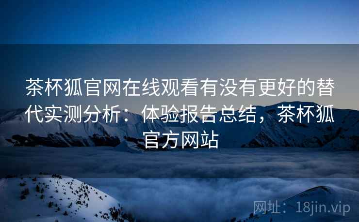 茶杯狐官网在线观看有没有更好的替代实测分析：体验报告总结，茶杯狐官方网站