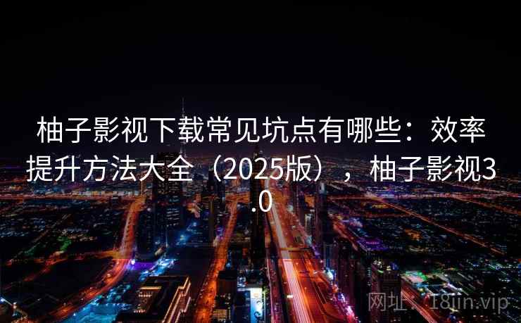 柚子影视下载常见坑点有哪些：效率提升方法大全（2025版），柚子影视3.0