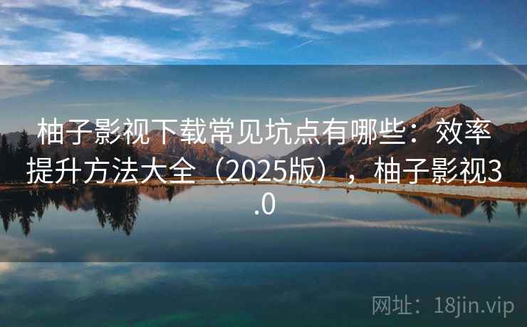 柚子影视下载常见坑点有哪些：效率提升方法大全（2025版），柚子影视3.0