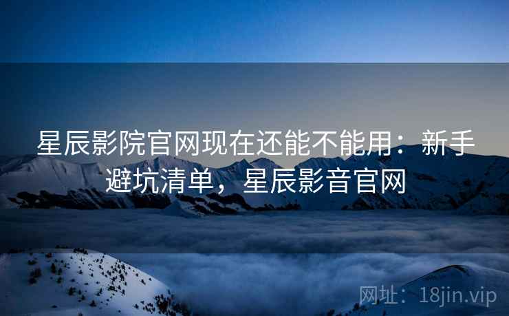 星辰影院官网现在还能不能用：新手避坑清单，星辰影音官网