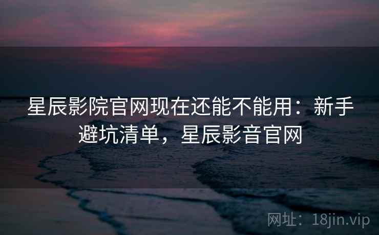 星辰影院官网现在还能不能用：新手避坑清单，星辰影音官网