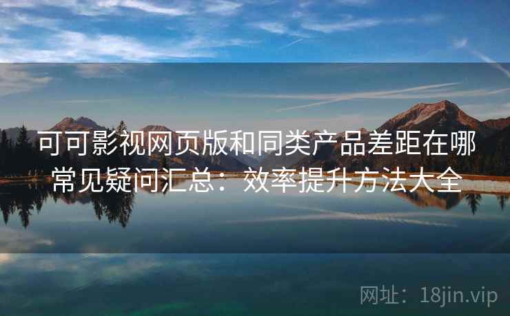 可可影视网页版和同类产品差距在哪常见疑问汇总：效率提升方法大全