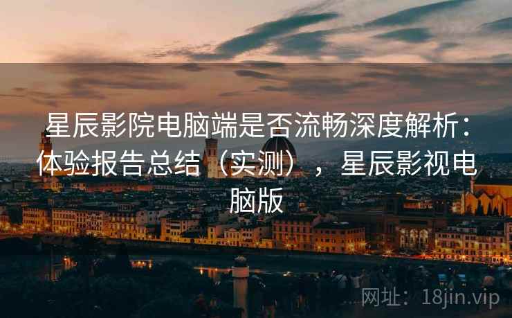 星辰影院电脑端是否流畅深度解析：体验报告总结（实测），星辰影视电脑版