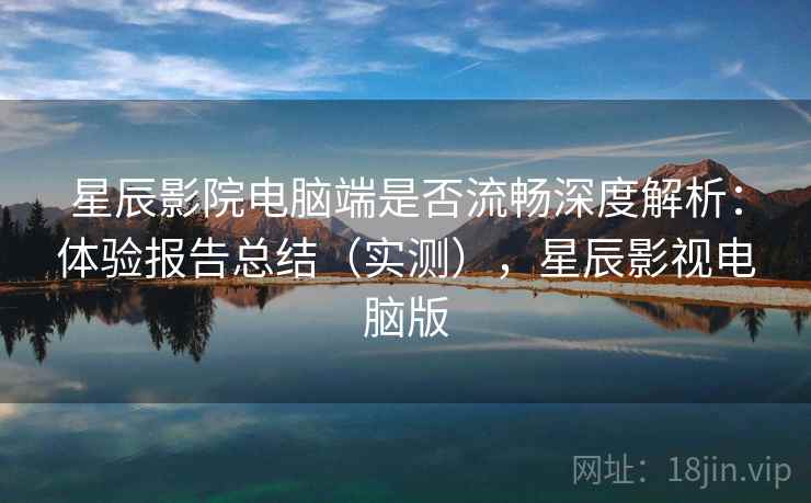 星辰影院电脑端是否流畅深度解析：体验报告总结（实测），星辰影视电脑版