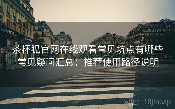 茶杯狐官网在线观看常见坑点有哪些常见疑问汇总：推荐使用路径说明