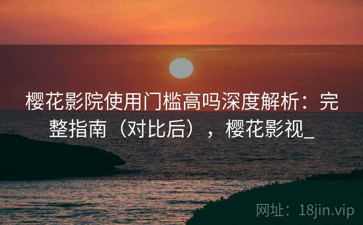 樱花影院使用门槛高吗深度解析:完整指南(对比后),樱花影视_ 樱花影院使用门槛高吗深度解析:完整指南(对比后),樱花影视_