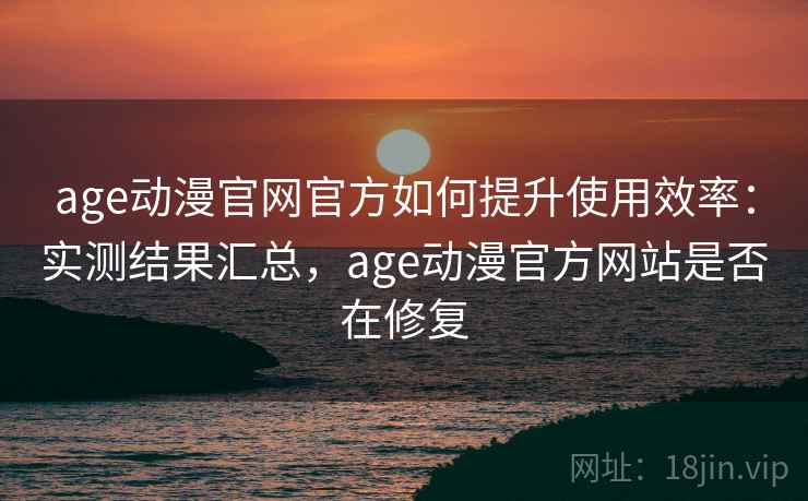 age动漫官网官方如何提升使用效率：实测结果汇总，age动漫官方网站是否在修复