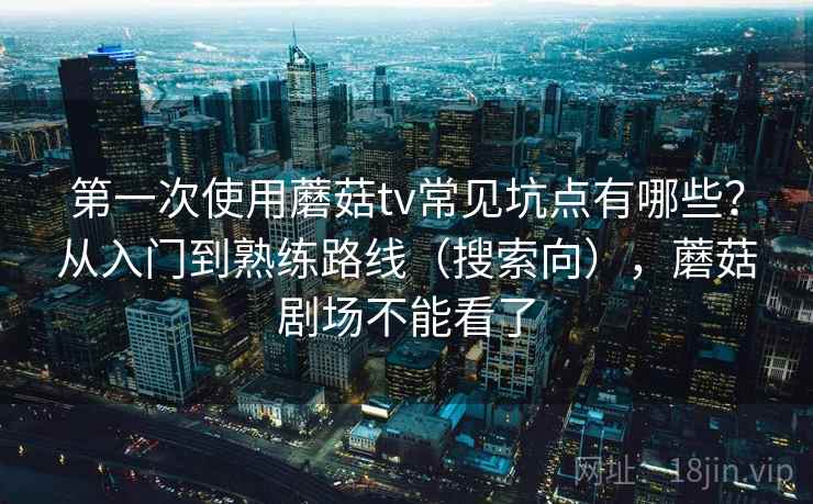 第一次使用蘑菇tv常见坑点有哪些？从入门到熟练路线（搜索向），蘑菇剧场不能看了
