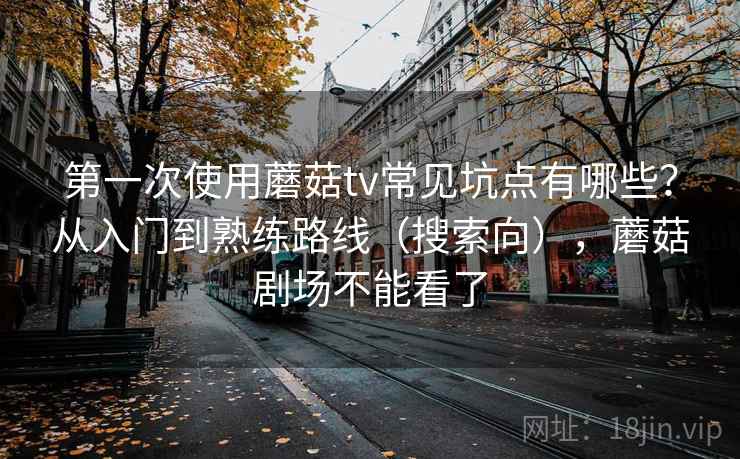 第一次使用蘑菇tv常见坑点有哪些?从入门到熟练路线(搜索向),蘑菇剧场不能看了 第一次使用蘑菇tv常见坑点有哪些?从入门到熟练路线(搜索向),蘑菇剧场不能看了