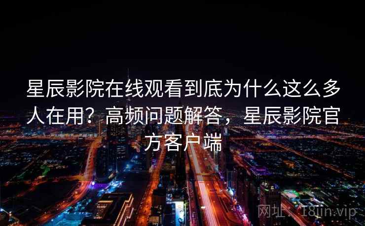 星辰影院在线观看到底为什么这么多人在用？高频问题解答，星辰影院官方客户端