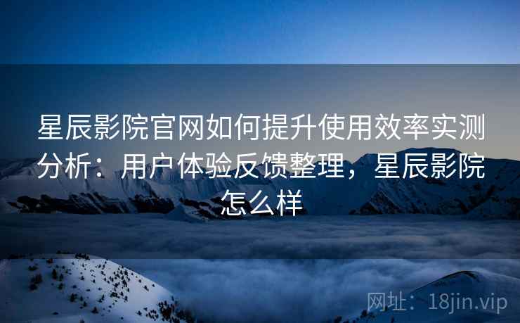星辰影院官网如何提升使用效率实测分析：用户体验反馈整理，星辰影院怎么样