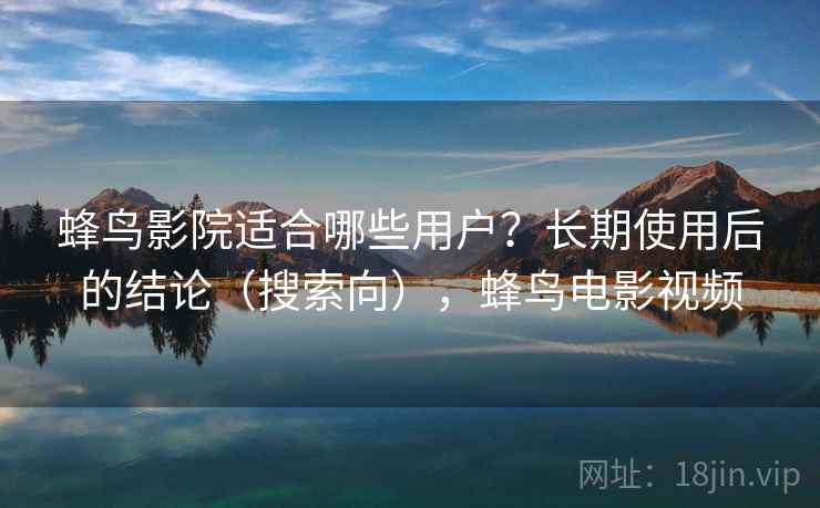 蜂鸟影院适合哪些用户?长期使用后的结论(搜索向),蜂鸟电影视频 蜂鸟影院适合哪些用户?长期使用后的结论(搜索向),蜂鸟电影视频