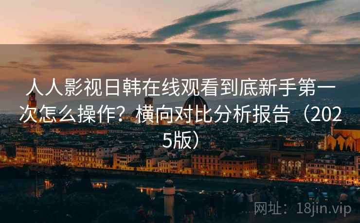 人人影视日韩在线观看到底新手第一次怎么操作？横向对比分析报告（2025版）