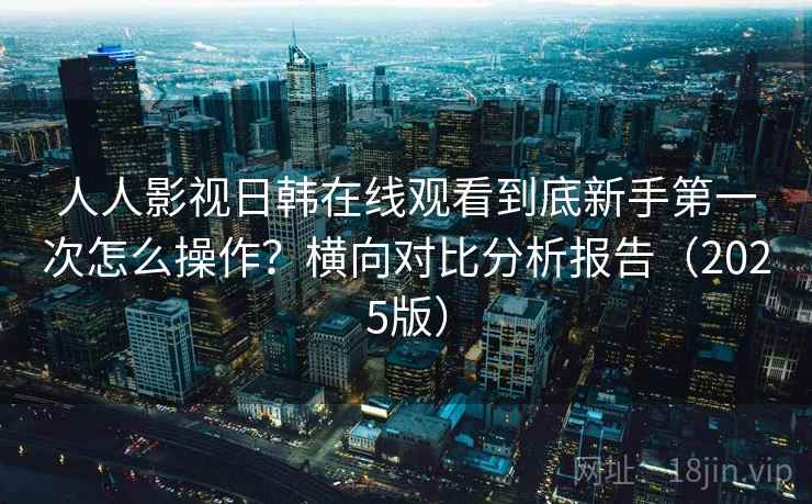 人人影视日韩在线观看到底新手第一次怎么操作?横向对比分析报告(2025版) 人人影视日韩在线观看到底新手第一次怎么操作?横向对比分析报告(2025版)