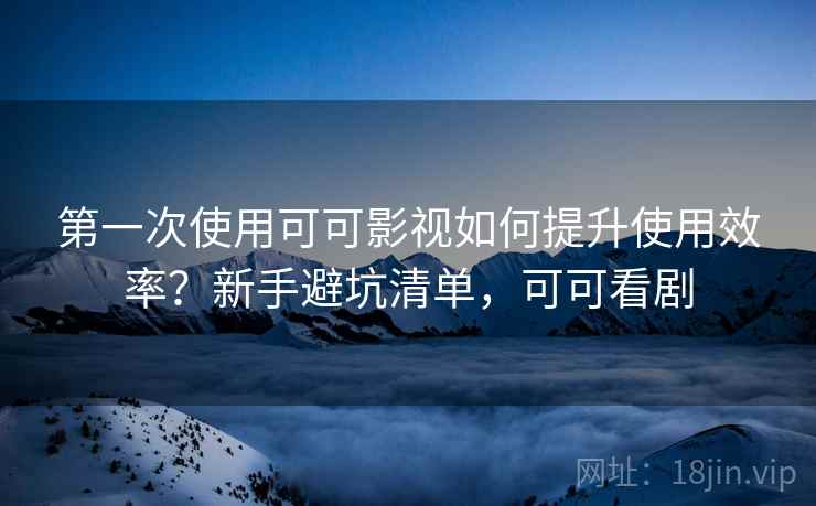 第一次使用可可影视如何提升使用效率?新手避坑清单,可可看剧 第一次使用可可影视如何提升使用效率?新手避坑清单,可可看剧