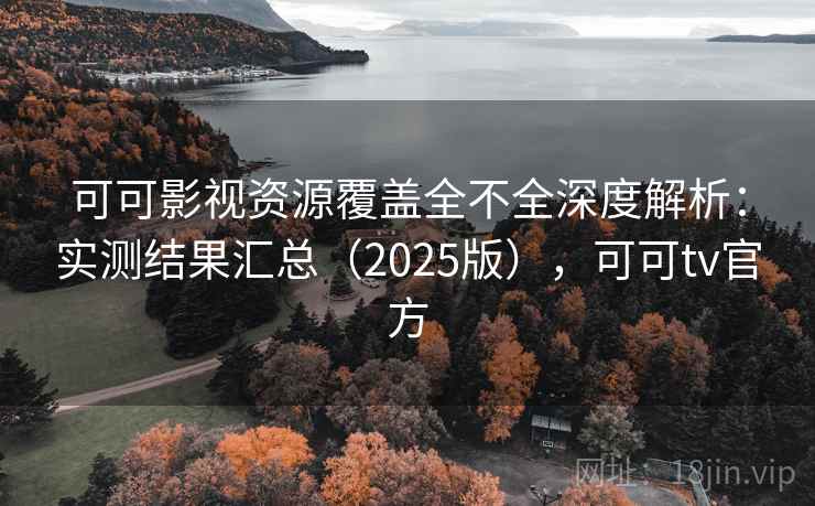 可可影视资源覆盖全不全深度解析：实测结果汇总（2025版），可可tv官方