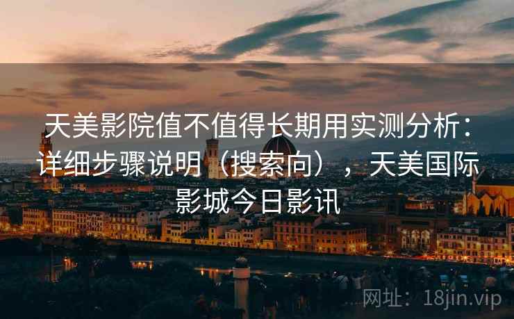 天美影院值不值得长期用实测分析:详细步骤说明(搜索向),天美国际影城今日影讯 天美影院值不值得长期用实测分析:详细步骤说明(搜索向),天美国际影城今日影讯
