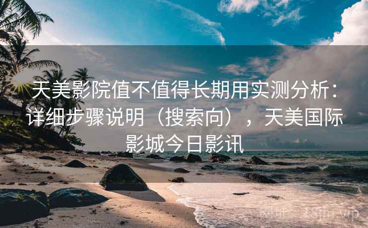 天美影院值不值得长期用实测分析：详细步骤说明（搜索向），天美国际影城今日影讯