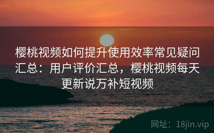樱桃视频如何提升使用效率常见疑问汇总：用户评价汇总，樱桃视频每天更新说万补短视频