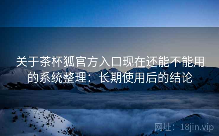 关于茶杯狐官方入口现在还能不能用的系统整理:长期使用后的结论 关于茶杯狐官方入口现在还能不能用的系统整理:长期使用后的结论