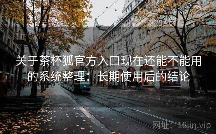 关于茶杯狐官方入口现在还能不能用的系统整理：长期使用后的结论