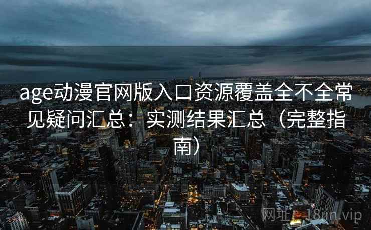 age动漫官网版入口资源覆盖全不全常见疑问汇总：实测结果汇总（完整指南）