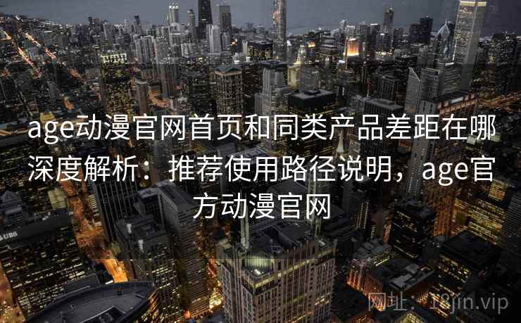 age动漫官网首页和同类产品差距在哪深度解析：推荐使用路径说明，age官方动漫官网