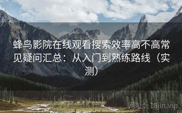 蜂鸟影院在线观看搜索效率高不高常见疑问汇总:从入门到熟练路线(实测) 蜂鸟影院在线观看搜索效率高不高常见疑问汇总:从入门到熟练路线(实测)