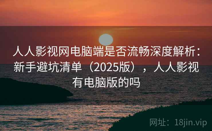 人人影视网电脑端是否流畅深度解析：新手避坑清单（2025版），人人影视有电脑版的吗