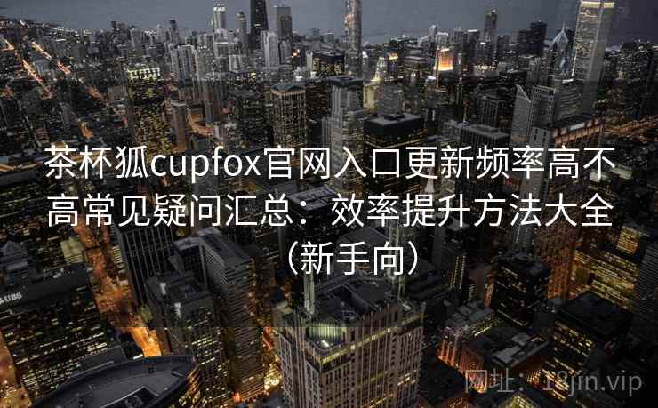 茶杯狐cupfox官网入口更新频率高不高常见疑问汇总：效率提升方法大全（新手向）