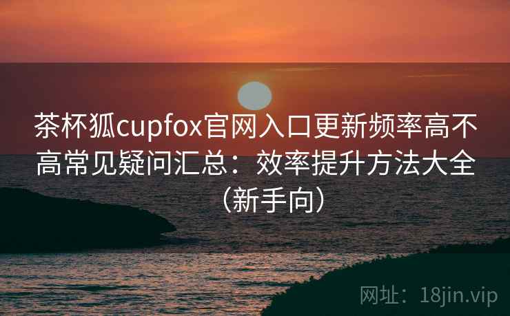 茶杯狐cupfox官网入口更新频率高不高常见疑问汇总:效率提升方法大全(新手向) 茶杯狐cupfox官网入口更新频率高不高常见疑问汇总:效率提升方法大全(新手向)