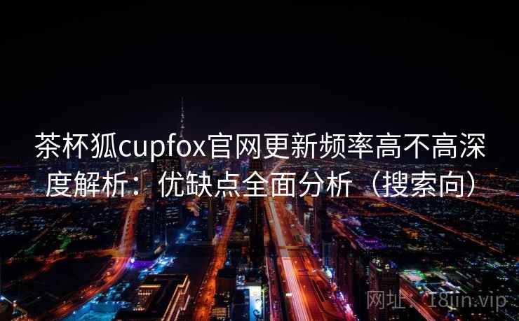 茶杯狐cupfox官网更新频率高不高深度解析：优缺点全面分析（搜索向）